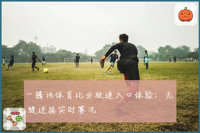 - 腾讯体育比分极速入口体验：无缝连接实时赛况
