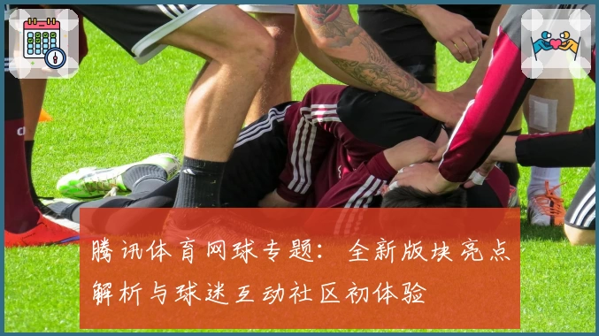 腾讯体育网球专题：全新版块亮点解析与球迷互动社区初体验