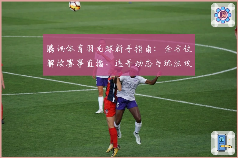 腾讯体育羽毛球新手指南：全方位解读赛事直播、选手动态与玩法攻略