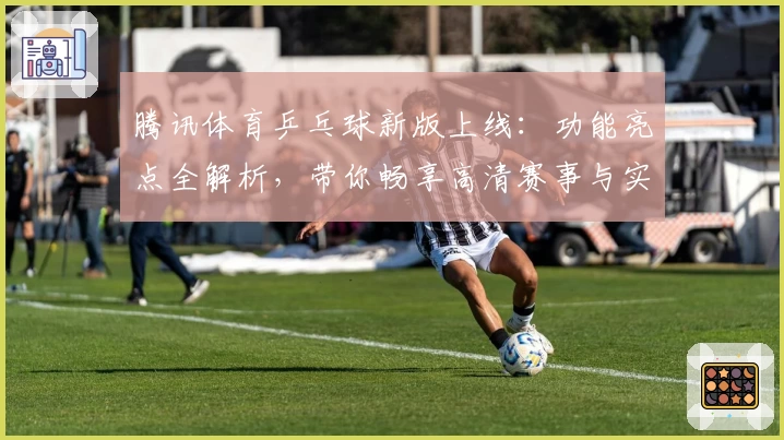 腾讯体育乒乓球新版上线：功能亮点全解析，带你畅享高清赛事与实时数据