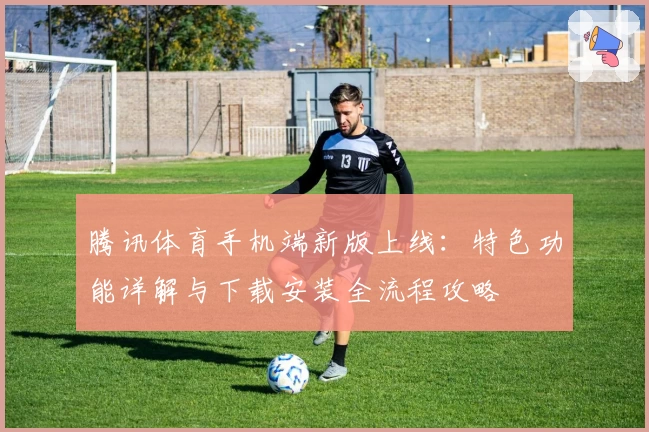 腾讯体育手机端新版上线：特色功能详解与下载安装全流程攻略