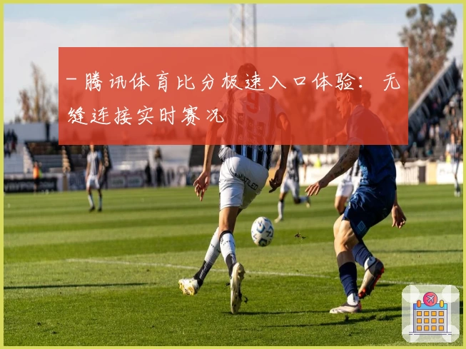- 腾讯体育比分极速入口体验：无缝连接实时赛况