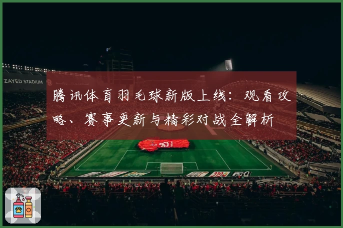 腾讯体育羽毛球新版上线：观看攻略、赛事更新与精彩对战全解析