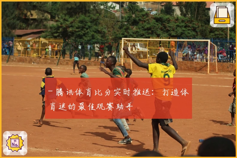 - 腾讯体育比分实时推送：打造体育迷的最佳观赛助手