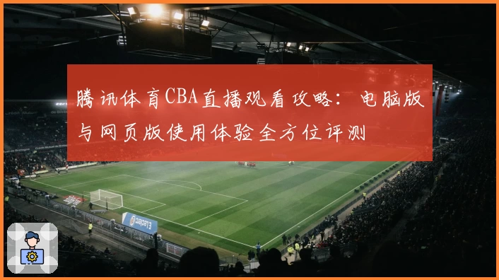 腾讯体育CBA直播观看攻略：电脑版与网页版使用体验全方位评测