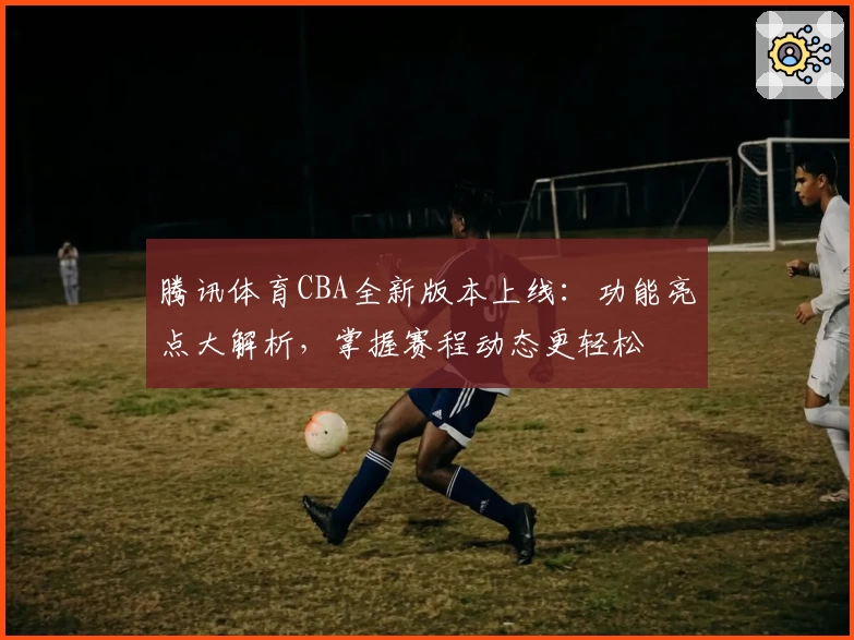 腾讯体育CBA全新版本上线：功能亮点大解析，掌握赛程动态更轻松