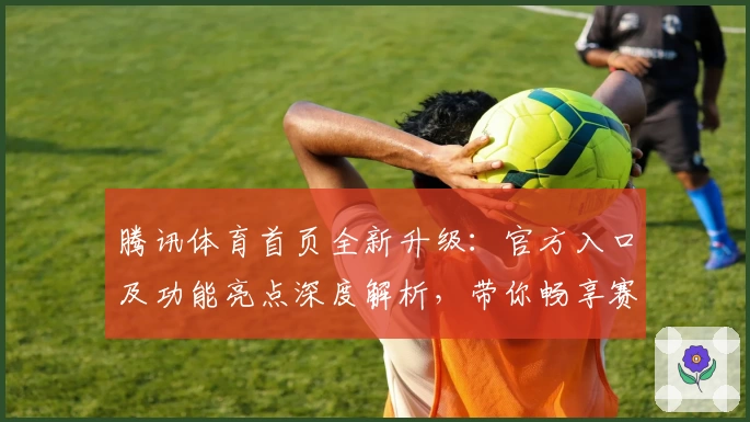 腾讯体育首页全新升级：官方入口及功能亮点深度解析，带你畅享赛事精彩