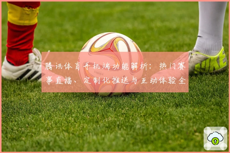 腾讯体育手机端功能解析：热门赛事直播、定制化推送与互动体验全揭秘