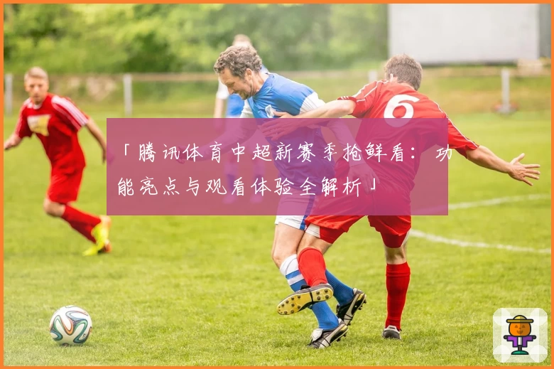 「腾讯体育中超新赛季抢鲜看：功能亮点与观看体验全解析」