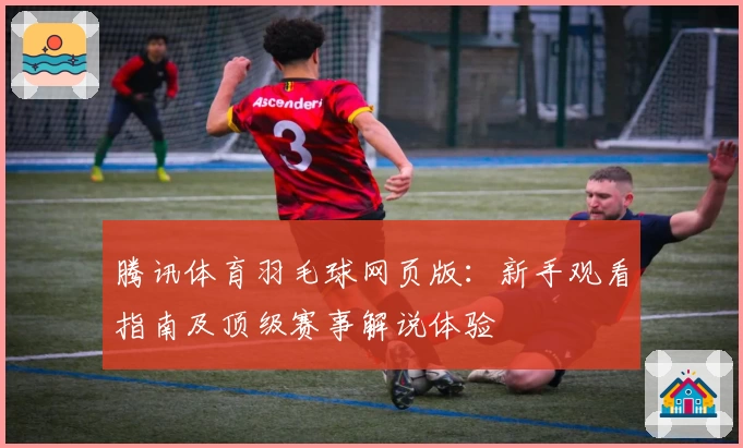 腾讯体育羽毛球网页版：新手观看指南及顶级赛事解说体验