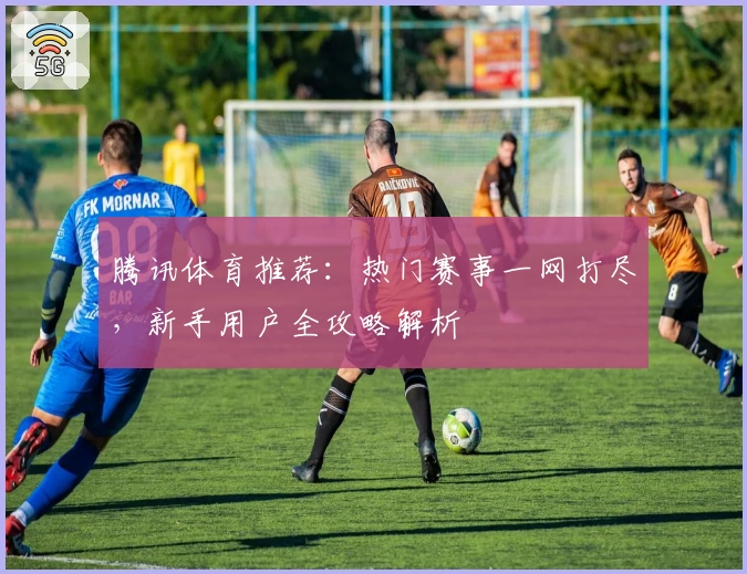 腾讯体育推荐：热门赛事一网打尽，新手用户全攻略解析