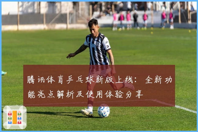 腾讯体育乒乓球新版上线：全新功能亮点解析及使用体验分享