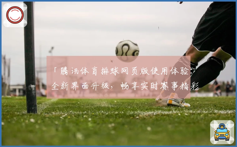 「腾讯体育排球网页版使用体验：全新界面升级，畅享实时赛事精彩解析」