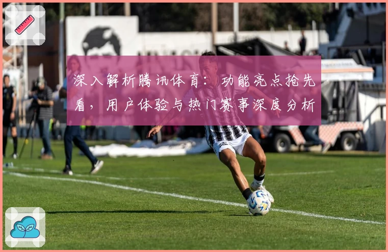 深入解析腾讯体育：功能亮点抢先看，用户体验与热门赛事深度分析