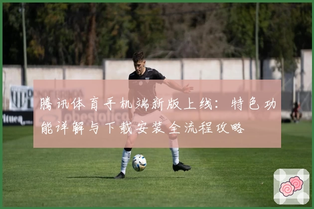 腾讯体育手机端新版上线:特色功能详解与下载安装全流程攻略