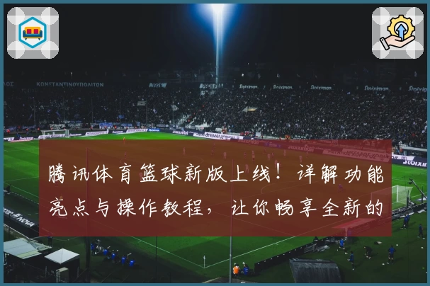 腾讯体育篮球新版上线!详解功能亮点与操作教程,让你畅享全新的观赛体验