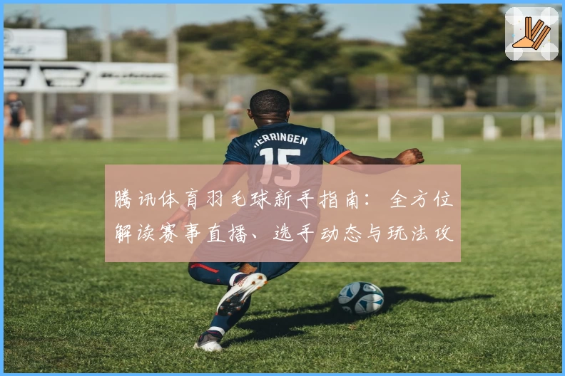 腾讯体育羽毛球新手指南：全方位解读赛事直播、选手动态与玩法攻略