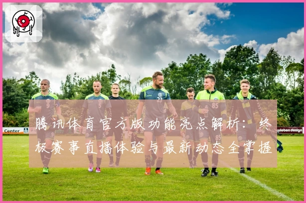 腾讯体育官方版功能亮点解析：终极赛事直播体验与最新动态全掌握