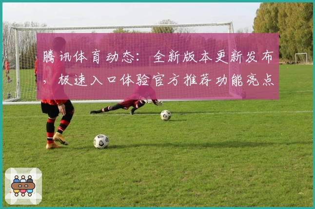 腾讯体育动态:全新版本更新发布,极速入口体验官方推荐功能亮点集锦