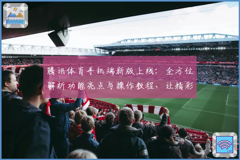 腾讯体育手机端新版上线：全方位解析功能亮点与操作教程，让精彩赛事触手可及