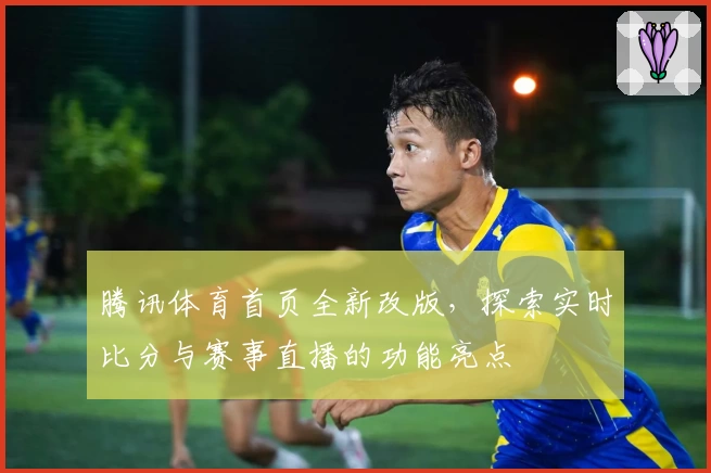 腾讯体育首页全新改版，探索实时比分与赛事直播的功能亮点