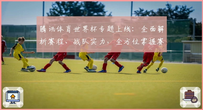 腾讯体育世界杯专题上线：全面解析赛程、战队实力，全方位掌握赛事动态！