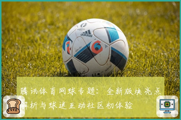 腾讯体育网球专题：全新版块亮点解析与球迷互动社区初体验